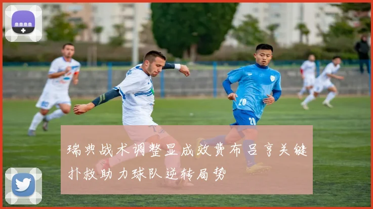 瑞典战术调整显成效费布吕亨关键扑救助力球队逆转局势