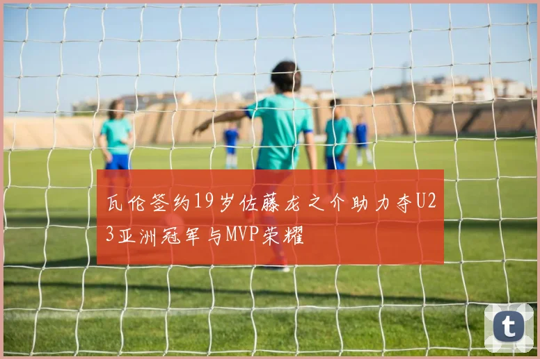 瓦伦签约19岁佐藤龙之介助力夺U23亚洲冠军与MVP荣耀