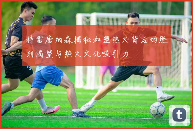特雷唐纳森揭秘加盟热火背后的胜利渴望与热火文化吸引力