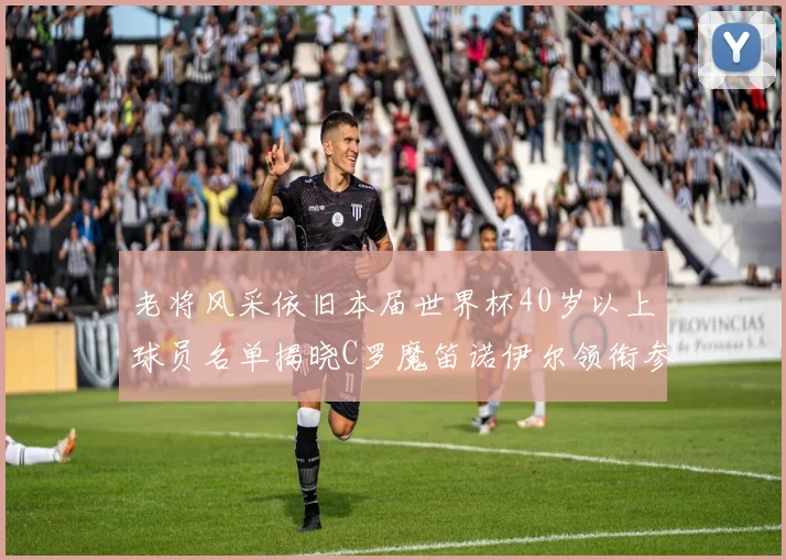 老将风采依旧本届世界杯40岁以上球员名单揭晓C罗魔笛诺伊尔领衔参赛