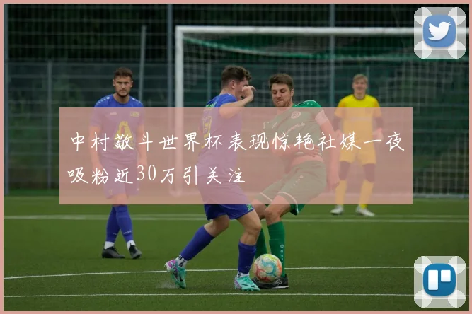 中村敬斗世界杯表现惊艳社媒一夜吸粉近30万引关注