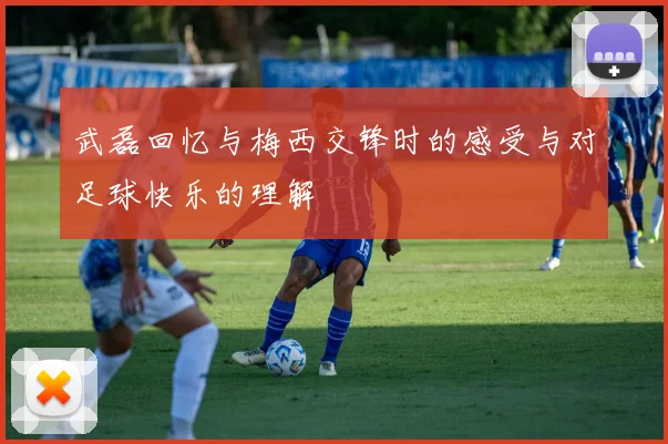 武磊回忆与梅西交锋时的感受与对足球快乐的理解