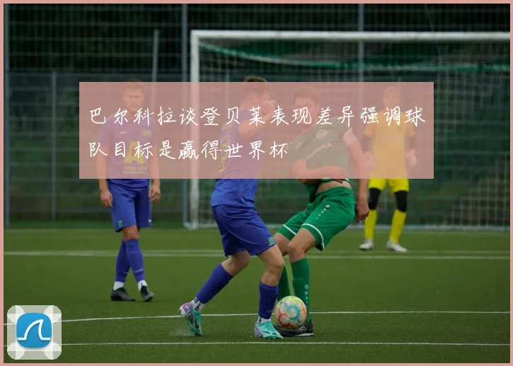 巴尔科拉谈登贝莱表现差异强调球队目标是赢得世界杯