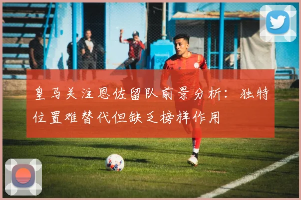 皇马关注恩佐留队前景分析：独特位置难替代但缺乏榜样作用