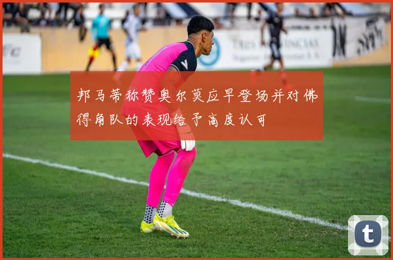 邦马蒂称赞奥尔莫应早登场并对佛得角队的表现给予高度认可