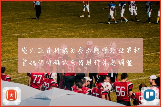 塔利亚菲科能否参加阿根廷世界杯首战仍待确认或将进行休息调整